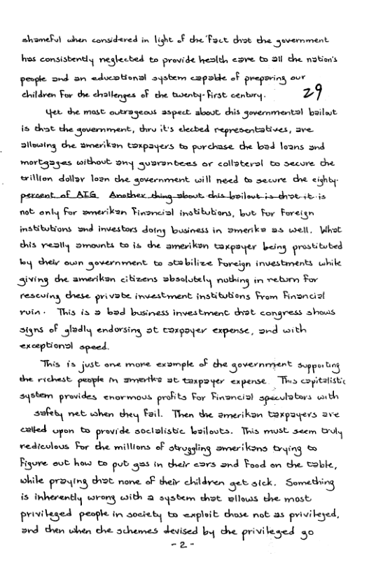 ahameRul when consdared in light of dhe Fact dust the govermment st comsisbently megfected ta provide hesldh <sve 6 31l che motors peple ond 3n aducstionsl aystem capsbie of preporing our ehildren For the chateqges oF the tuoenty-Frst centory. 29 et the mast outrageass aspect. slooot. chis government! bailut is that duammh, dhru ibs elecbed representatives, ave Sllousing dhe amesikan torpayers to porchase. the bad loans snd mortgagas withovt 9ny qusranbees or collaters! oo secore e willion dollay loan dhe sovernment will need t secore dhe sishby: pecant o ATS. Ansthe shing st chis boilout-ia-drot 1t 0 0t anly For smerikan Finoncial institubions, bt For Foreisn instibubions wnd investors Jw!fl Yousiness in Dmerke a3 well, Whot chis. veslly smounts to s dhe amerikon, Rrpaqer being ‘;mt-tut-! by dheke own government to stabilize Forign investments whike Siving dhe amerikan cibizens =Bhlukk‘ nuflnu in vetom For ra‘v!v\i dnese vv.v:& investment institubions From Financial voin. This is 3 bad business investment dvot. congress shows signs oF sfodly endorsing ot conpoyer <xpense, srd with <rceptionsl specd. Tiis 1 just ane more. cxsmple o che government spprtn sqotem provides cnovmovs profits For Financisl speculatars with sofety net shen dhey Fail. Then the amerikan torpayers ave catied Gpon & provide soctalistic Lsilosts. Tris must seem Broly vedicolous For the millions o strugling swnerikons brying & Figore out hot € pub g in their eors ond Food on the Soble, while praqing dht none. of their childven et aick. Something is inherantly wrong with @ system dhot Bllows the most priviteged peogle in society to wxploit dhase not a3 priviteyed, rd then when dhe achemes devised by dhe privileged g0 —o-